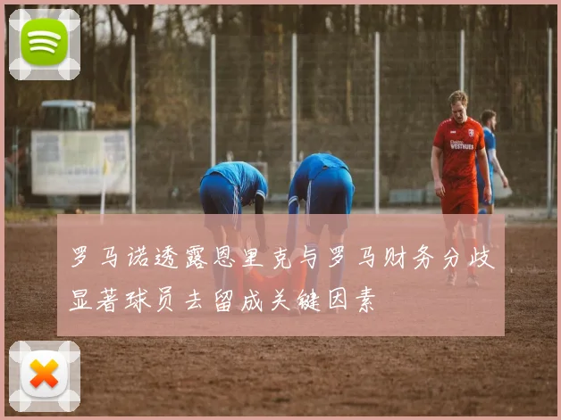 罗马诺透露恩里克与罗马财务分歧显著球员去留成关键因素