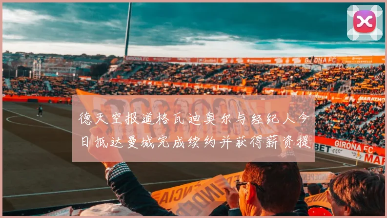 德天空报道格瓦迪奥尔与经纪人今日抵达曼城完成续约并获得薪资提升