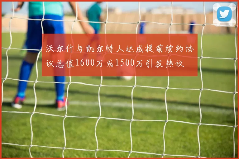 沃尔什与凯尔特人达成提前续约协议总值1600万或1500万引发热议