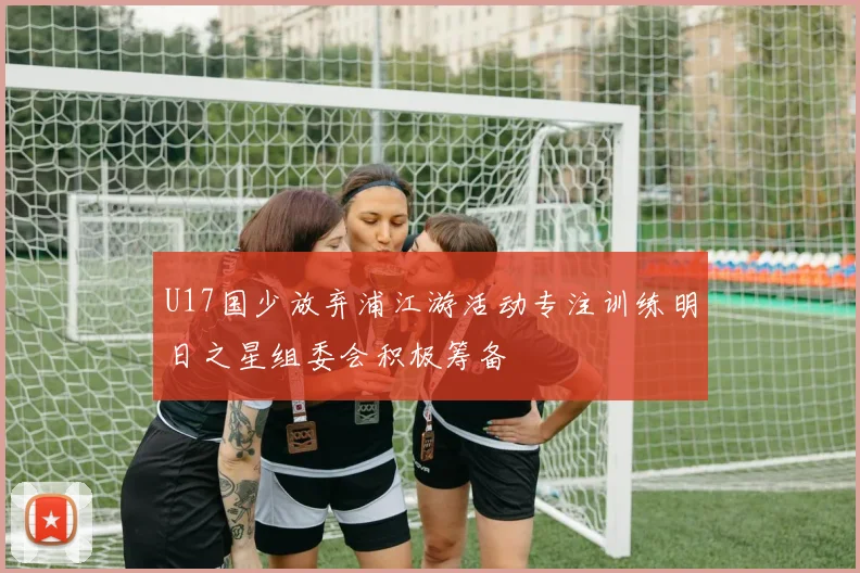 U17国少放弃浦江游活动专注训练明日之星组委会积极筹备