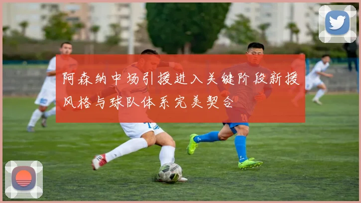 阿森纳中场引援进入关键阶段新援风格与球队体系完美契合