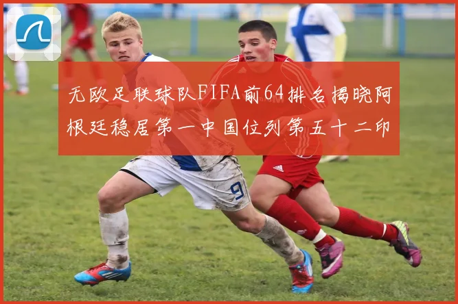 无欧足联球队FIFA前64排名揭晓阿根廷稳居第一中国位列第五十二印度未能入围