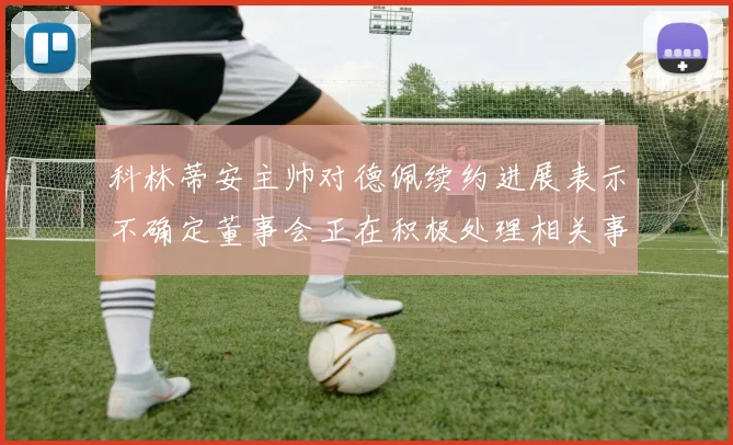 科林蒂安主帅对德佩续约进展表示不确定董事会正在积极处理相关事宜
