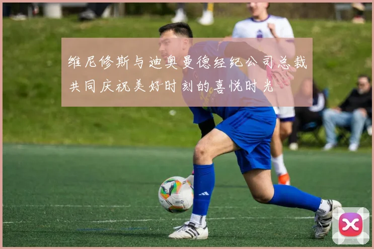 维尼修斯与迪奥曼德经纪公司总裁共同庆祝美好时刻的喜悦时光