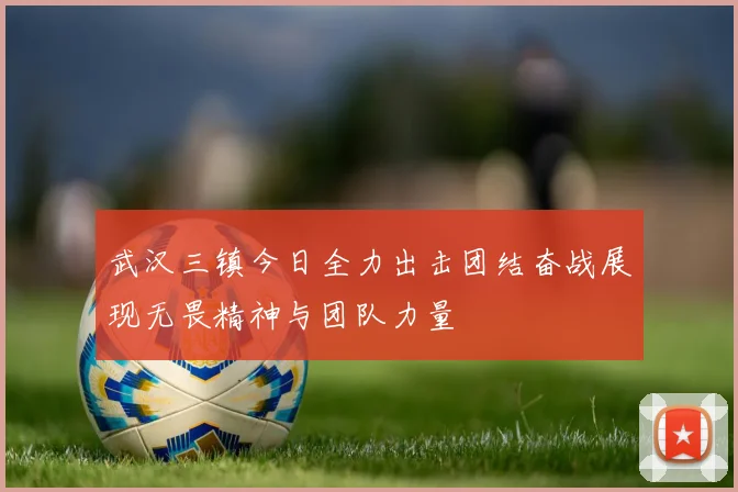 武汉三镇今日全力出击团结奋战展现无畏精神与团队力量