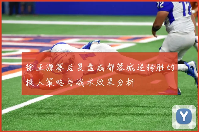 徐正源赛后复盘成都蓉城逆转胜的换人策略与战术效果分析