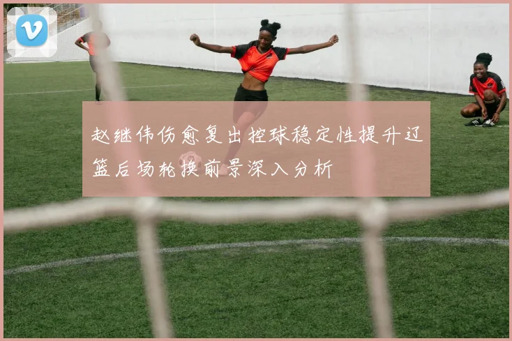 赵继伟伤愈复出控球稳定性提升辽篮后场轮换前景深入分析